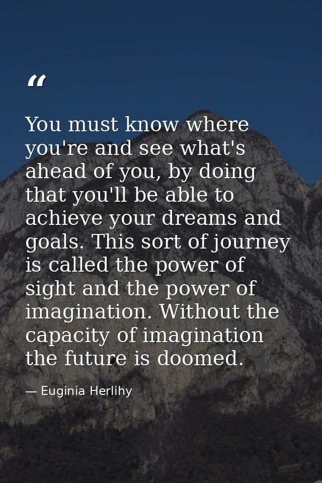 You must know where you're and see what's ahead of you, by doing that you'll be able to achieve your dreams and goals. T — Euginia Herlihy