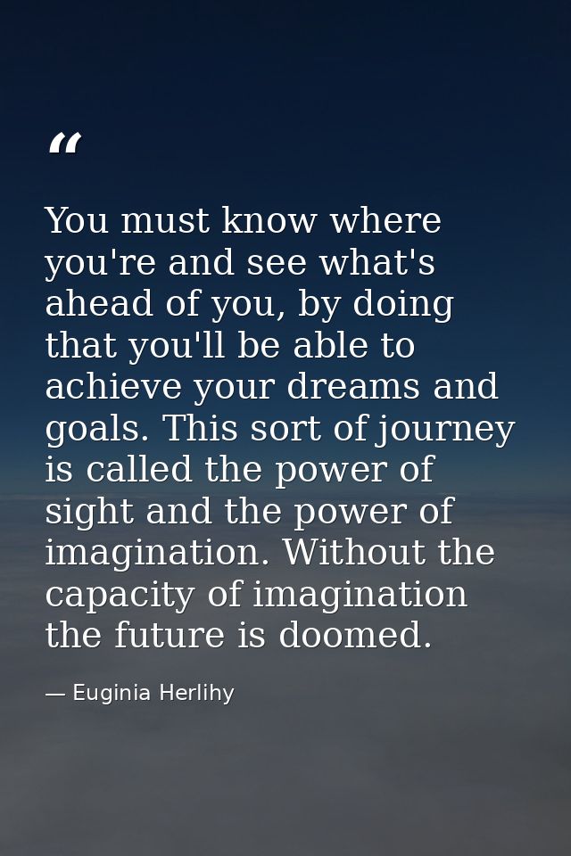 You must know where you're and see what's ahead of you, by doing that you'll be able to achieve your dreams and goals. T — Euginia Herlihy