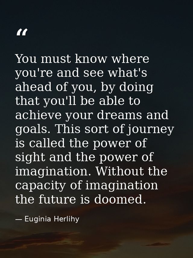 You must know where you're and see what's ahead of you, by doing that you'll be able to achieve your dreams and goals. T — Euginia Herlihy