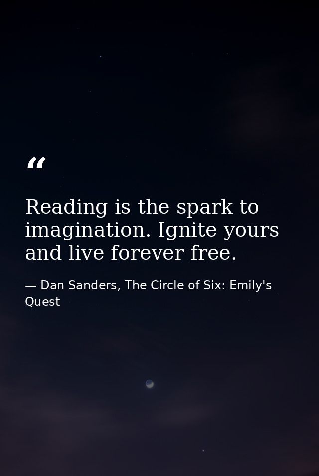 Reading is the spark to imagination. Ignite yours and live forever free. — Dan Sanders, The Circle of Six: Emily's Quest