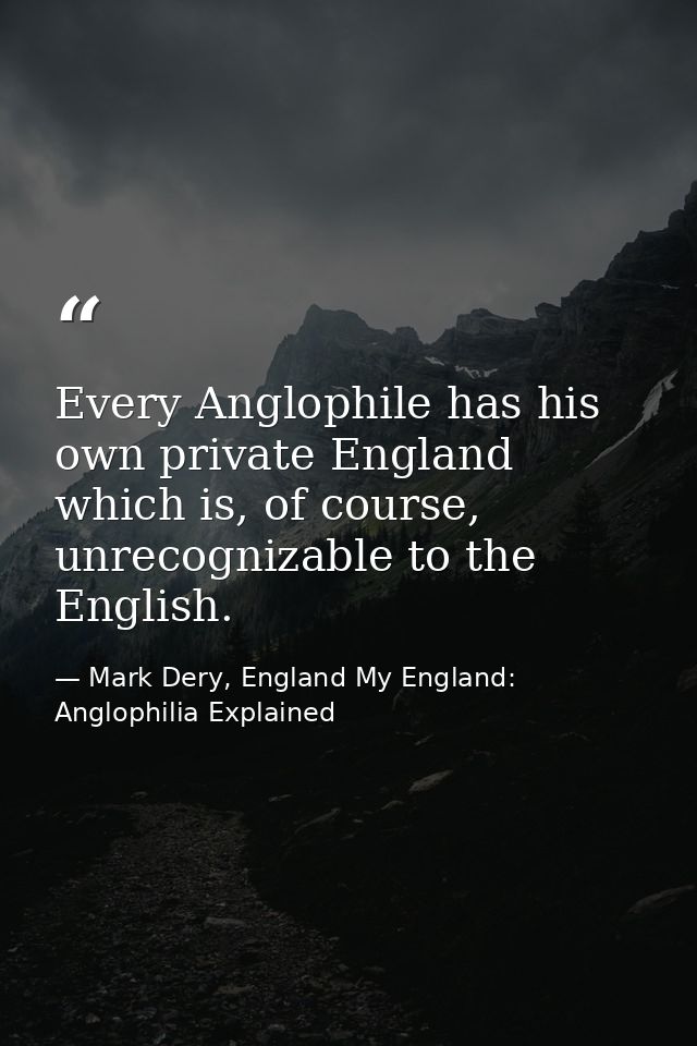 Every Anglophile has his own private England which is, of course, unrecognizable to the English. — Mark Dery, England My England: Anglophilia Explained