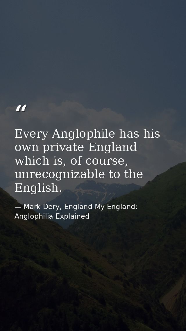 Every Anglophile has his own private England which is, of course, unrecognizable to the English. — Mark Dery, England My England: Anglophilia Explained