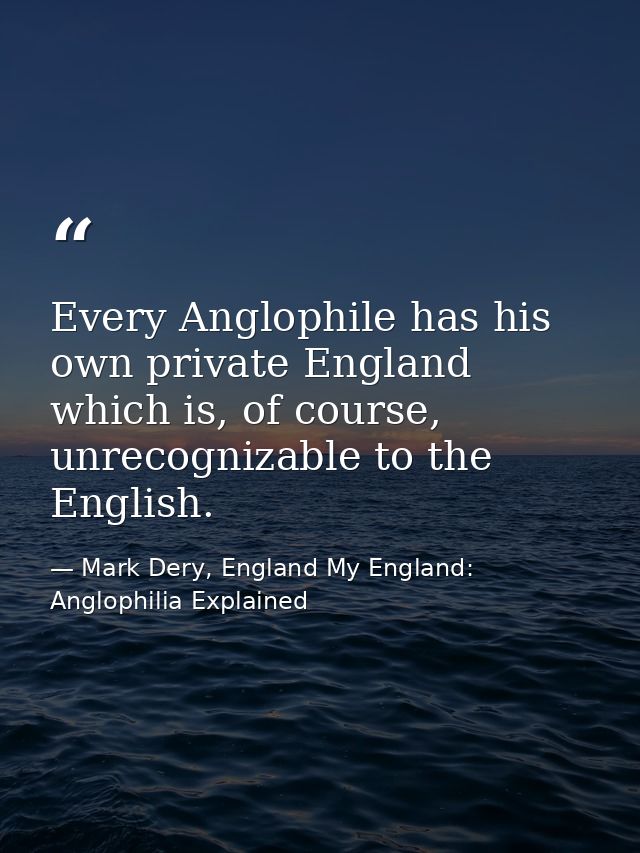 Every Anglophile has his own private England which is, of course, unrecognizable to the English. — Mark Dery, England My England: Anglophilia Explained