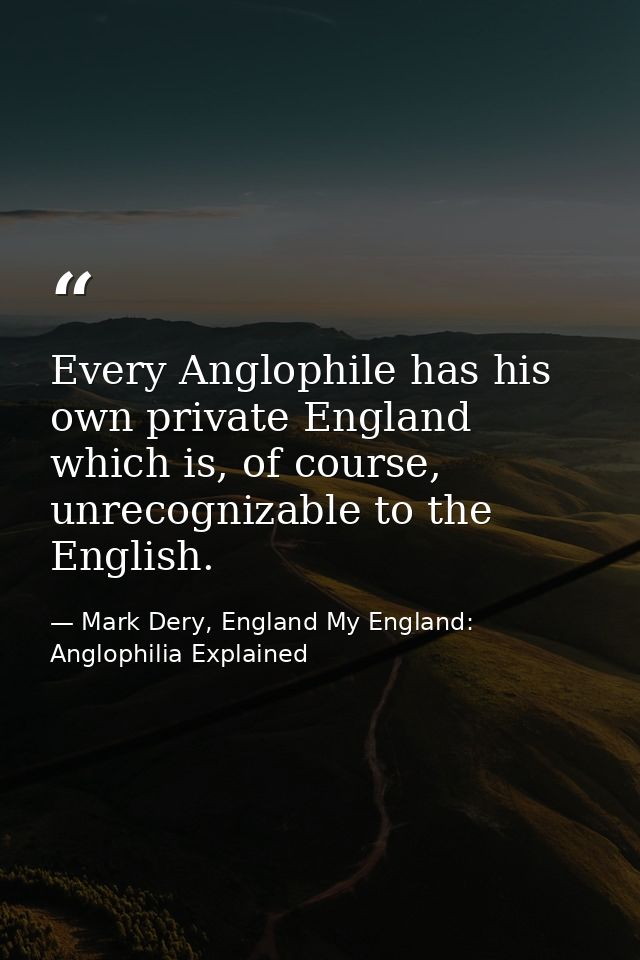 Every Anglophile has his own private England which is, of course, unrecognizable to the English. — Mark Dery, England My England: Anglophilia Explained