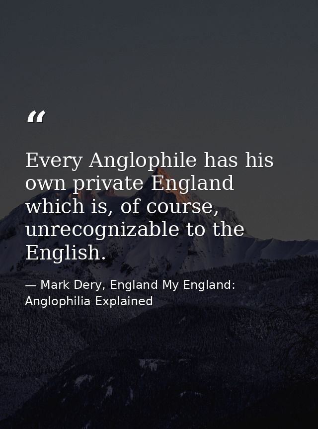 Every Anglophile has his own private England which is, of course, unrecognizable to the English. — Mark Dery, England My England: Anglophilia Explained