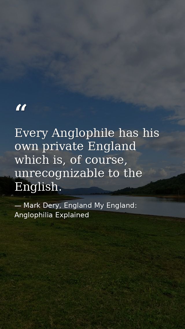 Every Anglophile has his own private England which is, of course, unrecognizable to the English. — Mark Dery, England My England: Anglophilia Explained