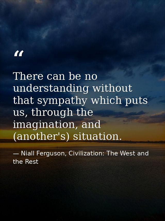 There can be no understanding without that sympathy which puts us, through the imagination, and (another's) situation. — Niall Ferguson, Civilization: The West and the Rest