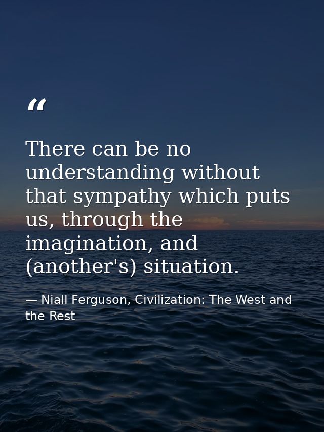 There can be no understanding without that sympathy which puts us, through the imagination, and (another's) situation. — Niall Ferguson, Civilization: The West and the Rest