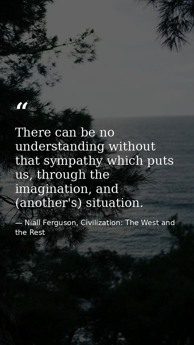 There can be no understanding without that sympathy which puts us, through the imagination, and (another's) situation. — Niall Ferguson, Civilization: The West and the Rest