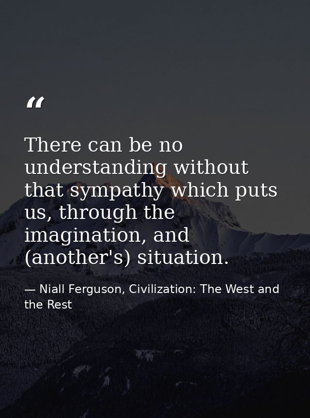 There can be no understanding without that sympathy which puts us, through the imagination, and (another's) situation. — Niall Ferguson, Civilization: The West and the Rest