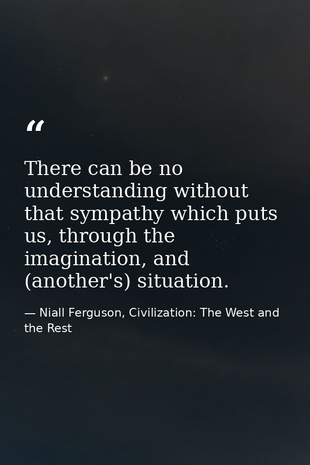 There can be no understanding without that sympathy which puts us, through the imagination, and (another's) situation. — Niall Ferguson, Civilization: The West and the Rest