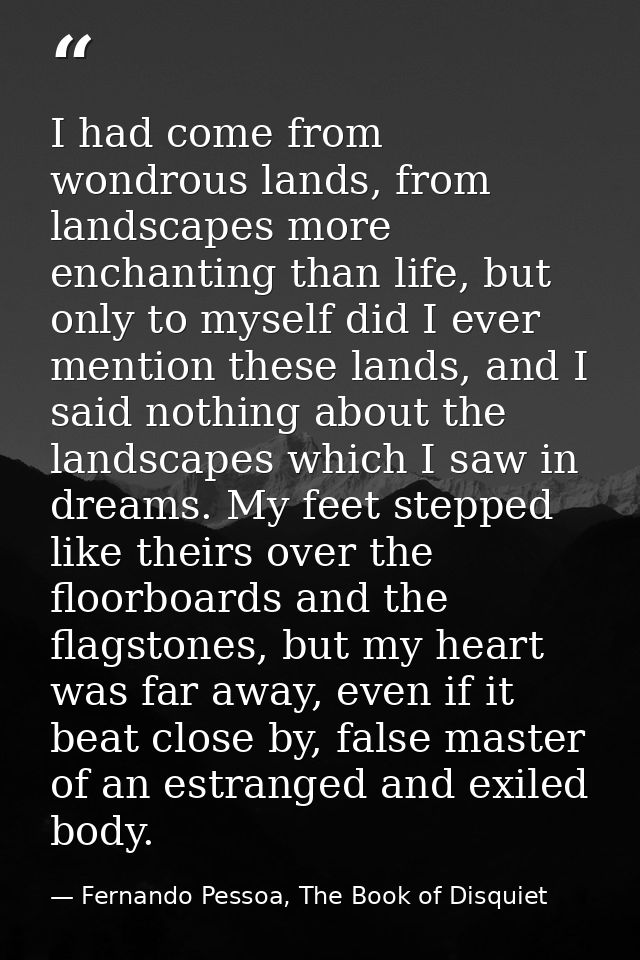 I had come from wondrous lands, from landscapes more enchanting than life, but only to myself did I ever mention these l — Fernando Pessoa, The Book of Disquiet