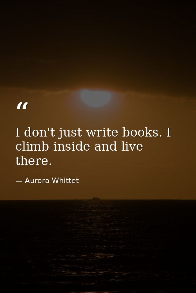 I don't just write books. I climb inside and live there. — Aurora Whittet