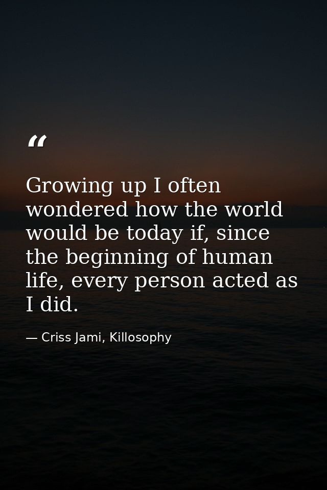 Growing up I often wondered how the world would be today if, since the beginning of human life, every person acted as I  — Criss Jami, Killosophy