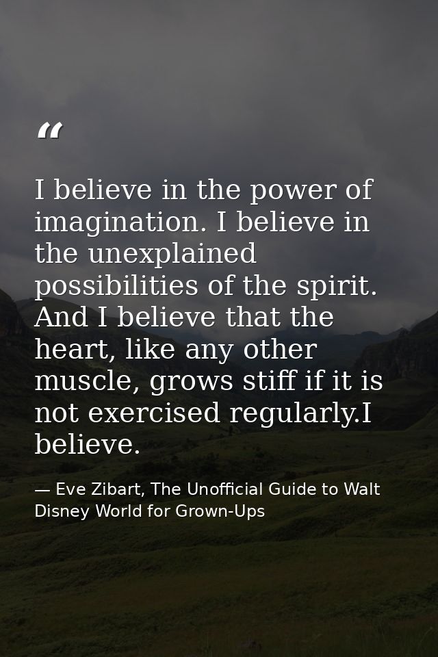 I believe in the power of imagination. I believe in the unexplained possibilities of the spirit. And I believe that the  — Eve Zibart, The Unofficial Guide to Walt Disney World for Grown-Ups