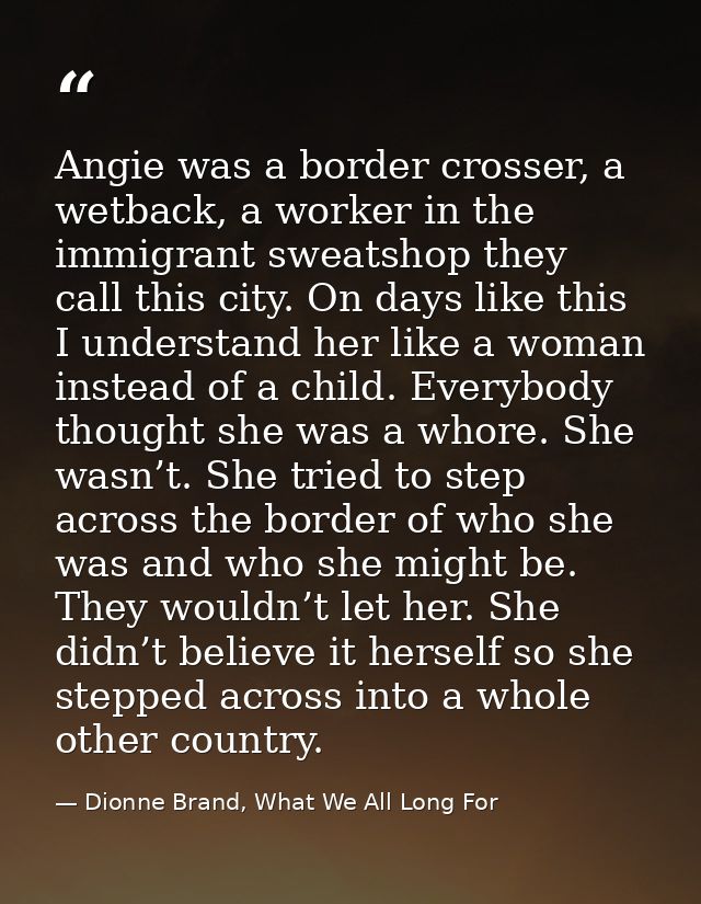 Angie was a border crosser, a wetback, a worker in the immigrant sweatshop they call this city. On days like this I unde — Dionne Brand, What We All Long For