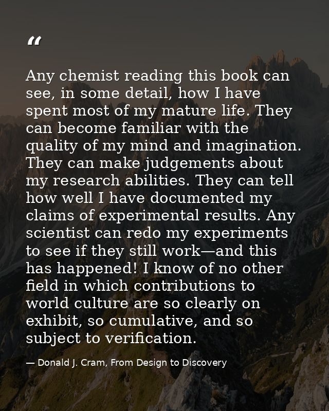 Any chemist reading this book can see, in some detail, how I have spent most of my mature life. They can become familiar — Donald J. Cram, From Design to Discovery