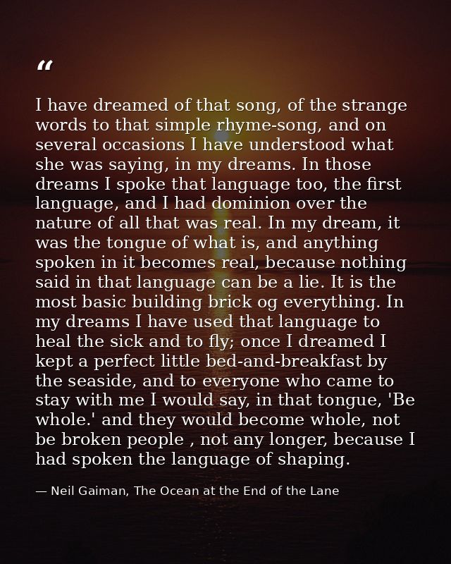 I have dreamed of that song, of the strange words to that simple rhyme-song, and on several occasions I have understood  — Neil Gaiman, The Ocean at the End of the Lane