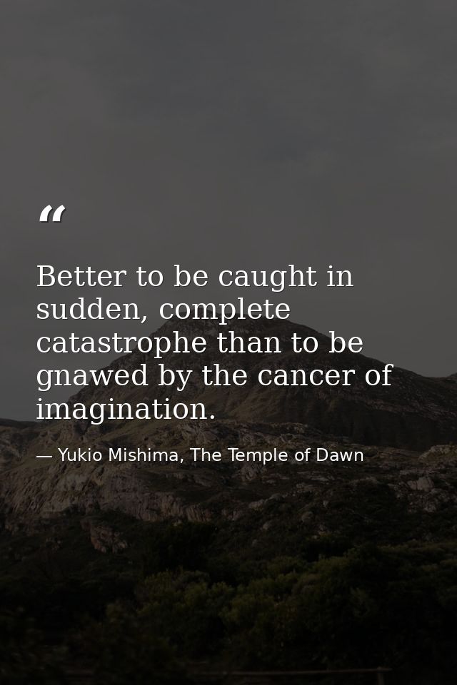 Better to be caught in sudden, complete catastrophe than to be gnawed by the cancer of imagination. — Yukio Mishima, The Temple of Dawn