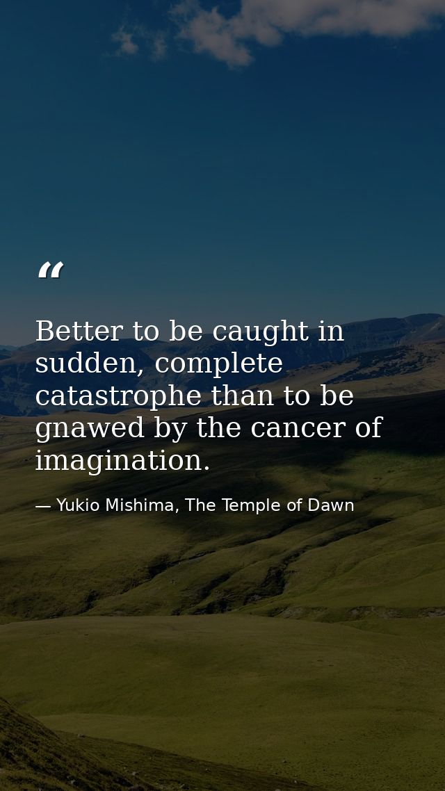 Better to be caught in sudden, complete catastrophe than to be gnawed by the cancer of imagination. — Yukio Mishima, The Temple of Dawn
