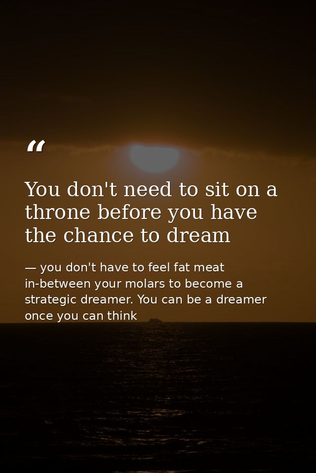 You don't need to sit on a throne before you have the chance to dream — you don't have to feel fat meat in-between your molars to become a strategic dreamer. You can be a dreamer once you can think