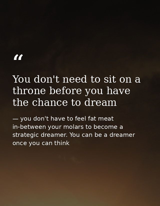 You don't need to sit on a throne before you have the chance to dream — you don't have to feel fat meat in-between your molars to become a strategic dreamer. You can be a dreamer once you can think