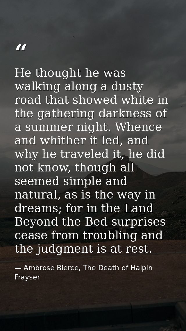 He thought he was walking along a dusty road that showed white in the gathering darkness of a summer night. Whence and w — Ambrose Bierce, The Death of Halpin Frayser