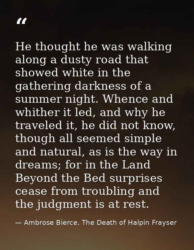 He thought he was walking along a dusty road that showed white in the gathering darkness of a summer night. Whence and w — Ambrose Bierce, The Death of Halpin Frayser