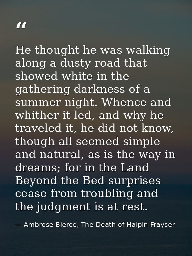 He thought he was walking along a dusty road that showed white in the gathering darkness of a summer night. Whence and w — Ambrose Bierce, The Death of Halpin Frayser