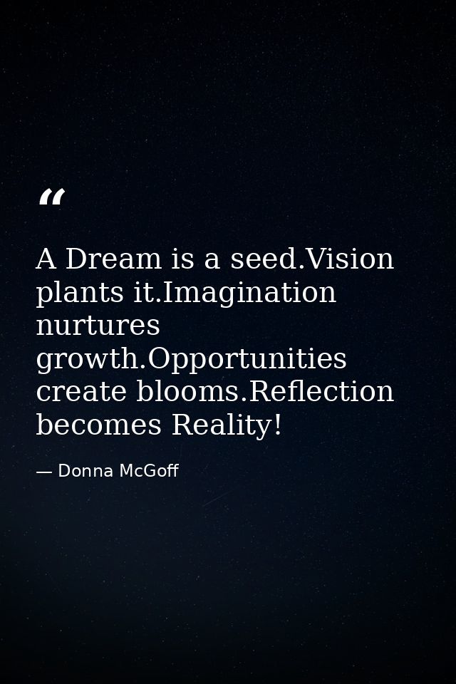 A Dream is a seed.Vision plants it.Imagination nurtures growth.Opportunities create blooms.Reflection becomes Reality! — Donna McGoff