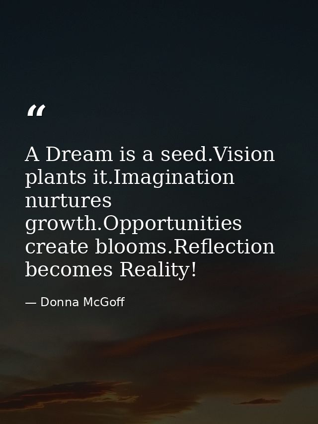 A Dream is a seed.Vision plants it.Imagination nurtures growth.Opportunities create blooms.Reflection becomes Reality! — Donna McGoff