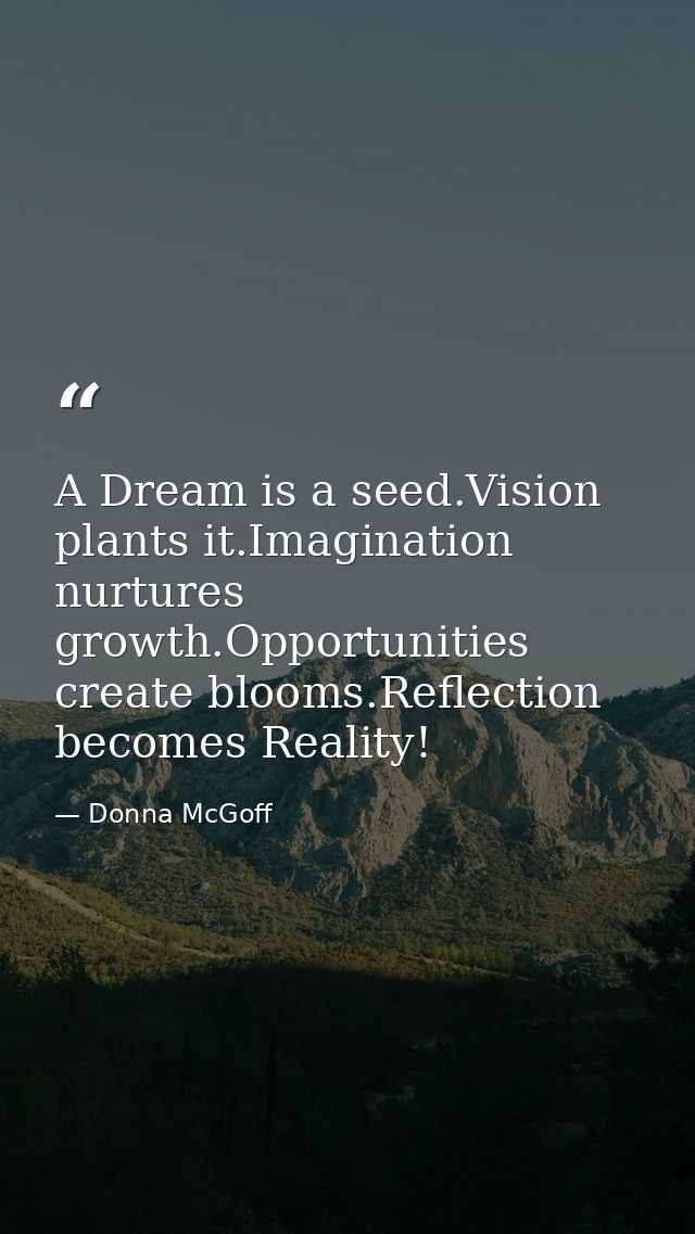 A Dream is a seed.Vision plants it.Imagination nurtures growth.Opportunities create blooms.Reflection becomes Reality! — Donna McGoff