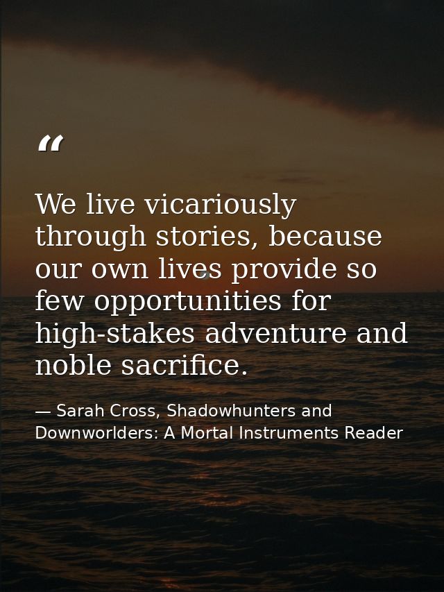We live vicariously through stories, because our own lives provide so few opportunities for high-stakes adventure and no — Sarah Cross, Shadowhunters and Downworlders: A Mortal Instruments Reader