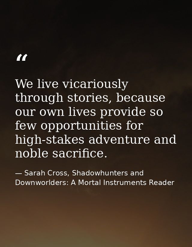 We live vicariously through stories, because our own lives provide so few opportunities for high-stakes adventure and no — Sarah Cross, Shadowhunters and Downworlders: A Mortal Instruments Reader