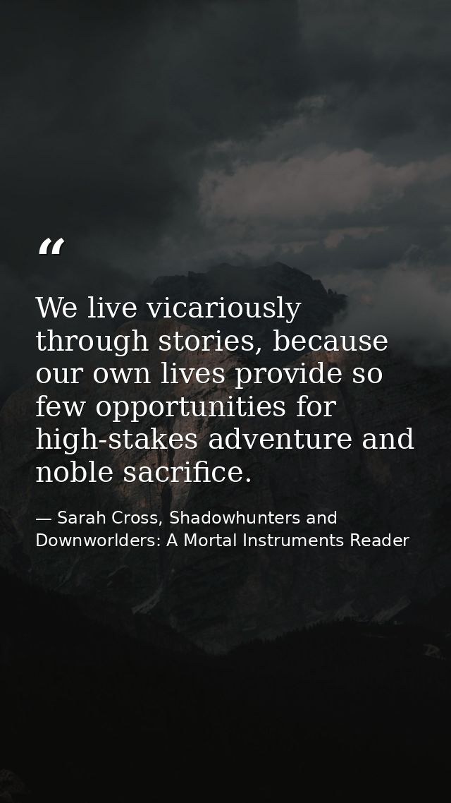 We live vicariously through stories, because our own lives provide so few opportunities for high-stakes adventure and no — Sarah Cross, Shadowhunters and Downworlders: A Mortal Instruments Reader