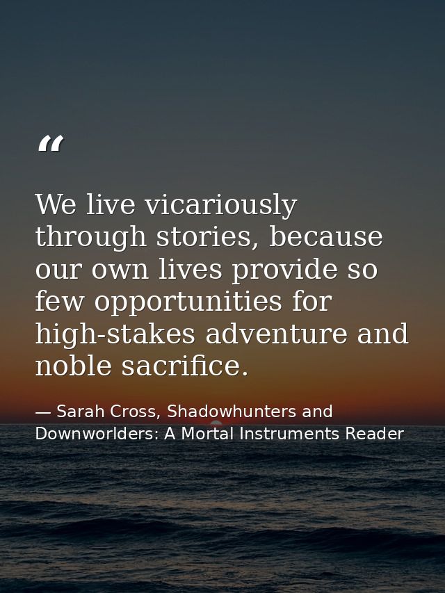 We live vicariously through stories, because our own lives provide so few opportunities for high-stakes adventure and no — Sarah Cross, Shadowhunters and Downworlders: A Mortal Instruments Reader