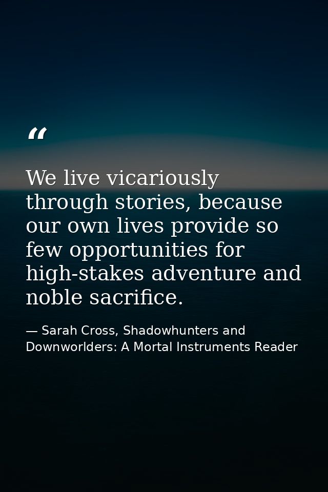 We live vicariously through stories, because our own lives provide so few opportunities for high-stakes adventure and no — Sarah Cross, Shadowhunters and Downworlders: A Mortal Instruments Reader
