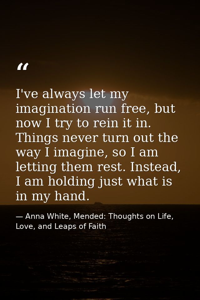 I've always let my imagination run free, but now I try to rein it in. Things never turn out the way I imagine, so I am l — Anna White, Mended: Thoughts on Life, Love, and Leaps of Faith