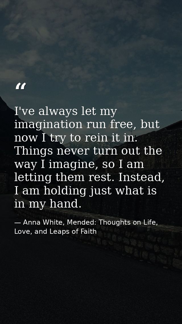 I've always let my imagination run free, but now I try to rein it in. Things never turn out the way I imagine, so I am l — Anna White, Mended: Thoughts on Life, Love, and Leaps of Faith