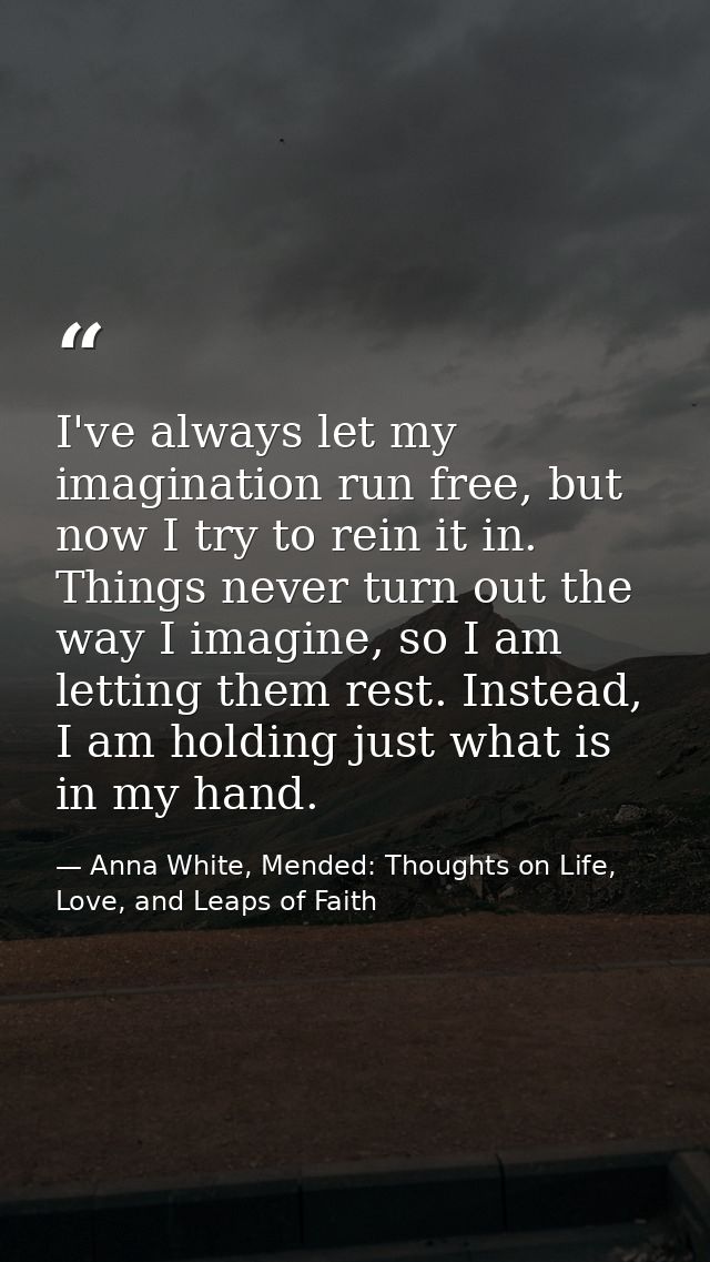 I've always let my imagination run free, but now I try to rein it in. Things never turn out the way I imagine, so I am l — Anna White, Mended: Thoughts on Life, Love, and Leaps of Faith