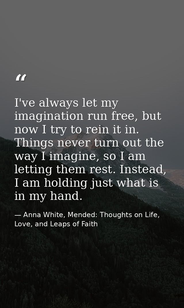 I've always let my imagination run free, but now I try to rein it in. Things never turn out the way I imagine, so I am l — Anna White, Mended: Thoughts on Life, Love, and Leaps of Faith