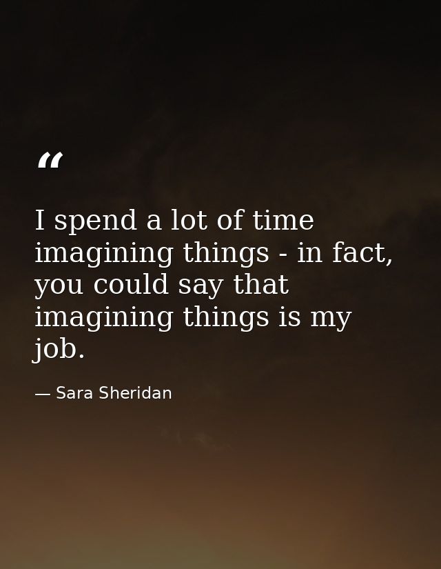 I spend a lot of time imagining things - in fact, you could say that imagining things is my job. — Sara Sheridan