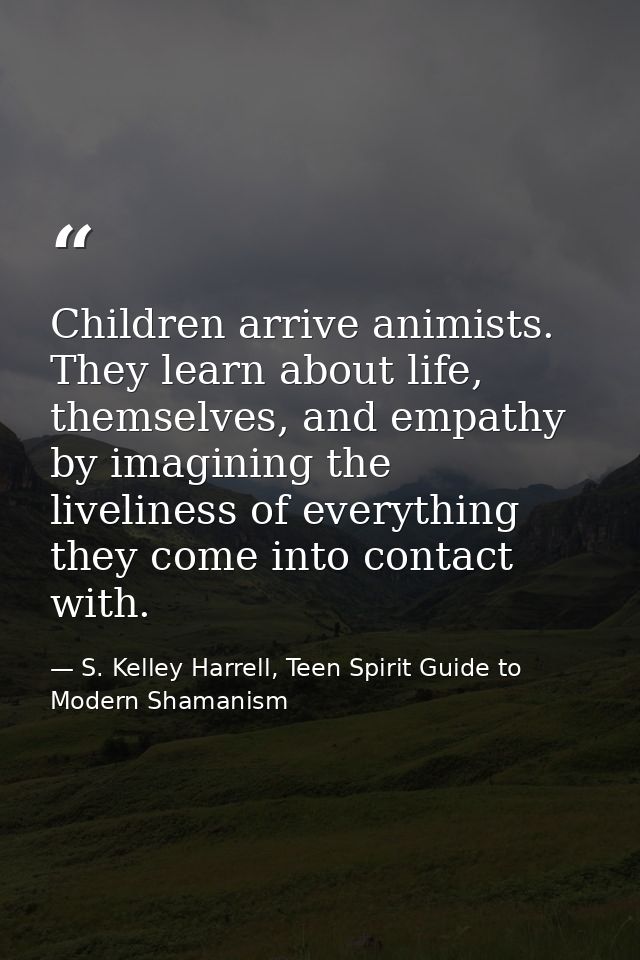 Children arrive animists. They learn about life, themselves, and empathy by imagining the liveliness of everything they  — S. Kelley Harrell, Teen Spirit Guide to Modern Shamanism