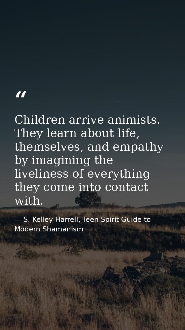 Children arrive animists. They learn about life, themselves, and empathy by imagining the liveliness of everything they  — S. Kelley Harrell, Teen Spirit Guide to Modern Shamanism