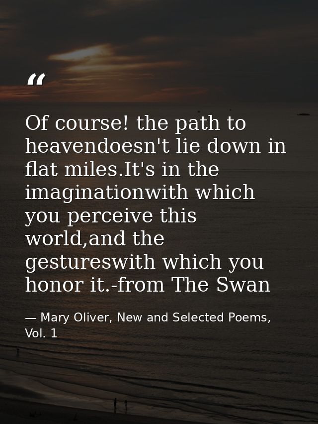 Of course! the path to heavendoesn't lie down in flat miles.It's in the imaginationwith which you perceive this world,an — Mary Oliver, New and Selected Poems, Vol. 1