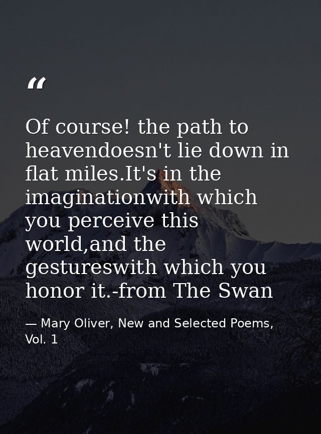 Of course! the path to heavendoesn't lie down in flat miles.It's in the imaginationwith which you perceive this world,an — Mary Oliver, New and Selected Poems, Vol. 1