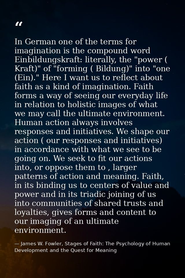 In German one of the terms for imagination is the compound word Einbildungskraft: literally, the "power ( Kraft)" of "fo — James W. Fowler, Stages of Faith: The Psychology of Human Development and the Quest for Meaning