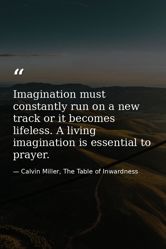 Imagination must constantly run on a new track or it becomes lifeless. A living imagination is essential to prayer. — Calvin Miller, The Table of Inwardness