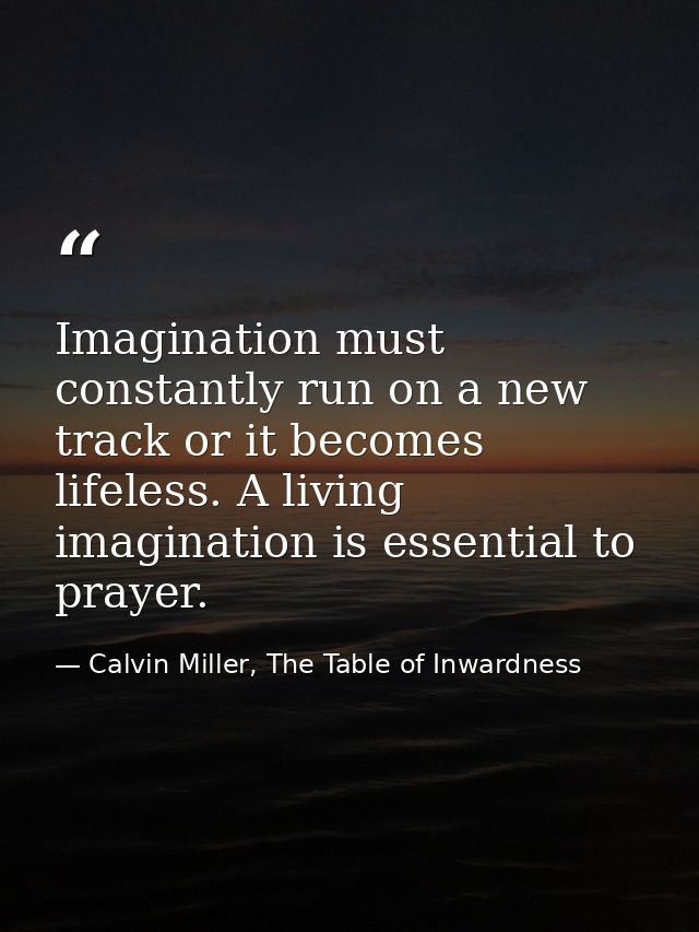 Imagination must constantly run on a new track or it becomes lifeless. A living imagination is essential to prayer. — Calvin Miller, The Table of Inwardness
