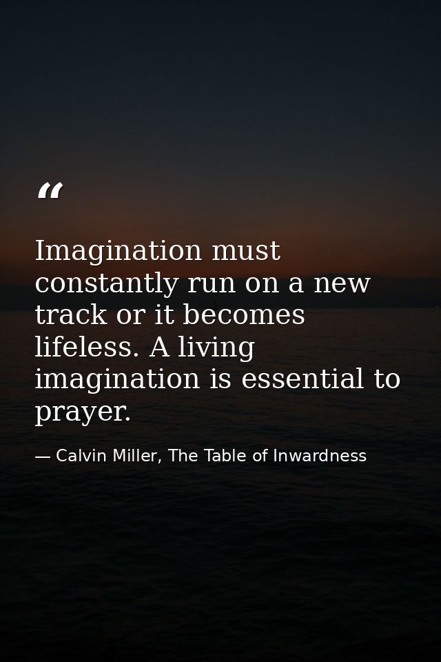 Imagination must constantly run on a new track or it becomes lifeless. A living imagination is essential to prayer. — Calvin Miller, The Table of Inwardness